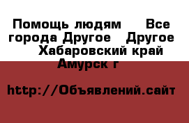 Помощь людям . - Все города Другое » Другое   . Хабаровский край,Амурск г.